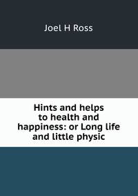 Hints and helps to health and happiness: or Long life and little physic