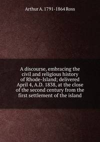 A discourse, embracing the civil and religious history of Rhode-Island; delivered April 4, A.D. 1838, at the close of the second century from the first settlement of the island