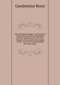 The Christian trumpet: or, Previsions and predictions about impending general calamities, the universal triumph of the church, the coming of the . end of the world; divided into three parts