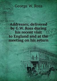 Addresses; delivered by G.W. Ross during his recent visit to England and at the meeting on his return