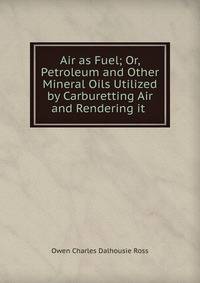 Air as Fuel; Or, Petroleum and Other Mineral Oils Utilized by Carburetting Air and Rendering it .