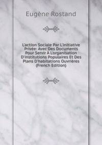 L'action Sociale Par L'initiative Priv?e: Avec Des Documents Pour Servir ? L'organisation D'institutions Populaires Et Des Plans D'habitations Ouvri?res (French Edition)