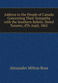 Address to the People of Canada Concerning Their Sympathy with the Southern Rebels: Dated Toronto, 4Th Arpil, 1865