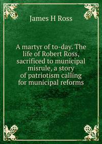 A martyr of to-day. The life of Robert Ross, sacrificed to municipal misrule, a story of patriotism calling for municipal reforms