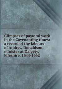 Glimpses of pastoral work in the Covenanting times: a record of the labours of Andrew Donaldson, minister at Dalgety, Fifeshire, 1644-1662