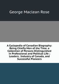 A Cyclopedia of Canadian Biography: Being Chiefly Men of the Time. a Collection of Persons Distinguished in Professional and Political Life ; Leaders . Industry of Canada, and Successful Pioneers