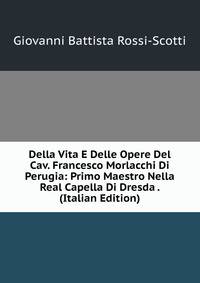 Della Vita E Delle Opere Del Cav. Francesco Morlacchi Di Perugia: Primo Maestro Nella Real Capella Di Dresda . (Italian Edition)