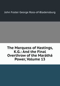 The Marquess of Hastings, K.G.: And the Final Overthrow of the Maratha Power, Volume 13