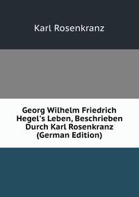 Georg Wilhelm Friedrich Hegel's Leben, Beschrieben Durch Karl Rosenkranz (German Edition)