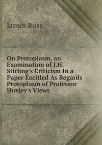 On Protoplasm, an Examination of J.H. Stirling's Criticism In a Paper Entitled As Regards Protoplasm of Professor Huxley's Views