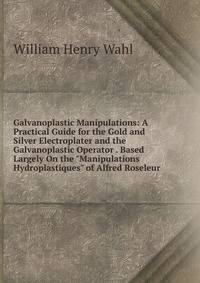 Galvanoplastic Manipulations: A Practical Guide for the Gold and Silver Electroplater and the Galvanoplastic Operator . Based Largely On the "Manipulations Hydroplastiques" of Alfred Roseleur