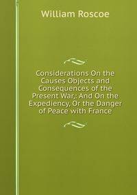 Considerations On the Causes Objects and Consequences of the Present War,: And On the Expediency, Or the Danger of Peace with France