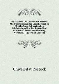 Die Matrikel Der Universitat Rostock: Mit Unterstuzung Des Grossherzoglich Mecklenburg-Schwerinschen Ministeriums Und Der Ritter- Und Landschaft Beider Mecklenburg, Volumes 3-4 (German Edition)