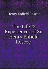The Life &amp; Experiences of Sir Henry Enfield Roscoe .