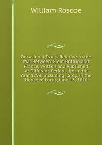 Occasional Tracts Relative to the War Between Great Britain and France, Written and Published at Different Periods, from the Year 1793, Including . Grey, in the House of Lords, June 13, 1810