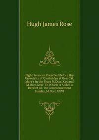 Eight Sermons Preached Before the University of Cambridge at Great St. Mary's in the Years M.Dccc.Xxx and M.Dccc.Xxxi: To Which Is Added a Reprint of . On Commencement Sunday, M.Dccc.XXVI