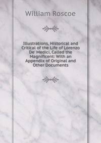 Illustrations, Historical and Critical of the Life of Lorenzo De' Medici, Called the Magnificent: With an Appendix of Original and Other Documents