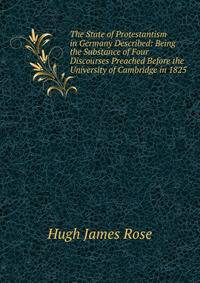 The State of Protestantism in Germany Described: Being the Substance of Four Discourses Preached Before the University of Cambridge in 1825