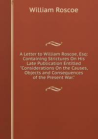 A Letter to William Roscoe, Esq: Containing Strictures On His Late Publication Entitled "Considerations On the Causes, Objects and Consequences of the Present War."