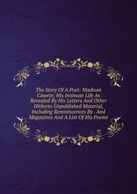 The Story Of A Poet: Madison Cawein; His Intimate Life As Revealed By His Letters And Other Hitherto Unpublished Material, Including Reminiscences By . And Magazines And A List Of His Poems