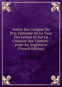 Notice Sur L'origine Du Prix Uniforme De La Taxe Des Lettres Et Sur La Cr?ation Des Timbres-poste En Angleterre (French Edition)