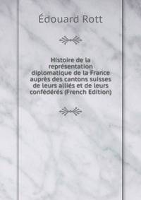 Histoire de la representation diplomatique de la France aupres des cantons suisses de leurs allies et de leurs confederes (French Edition)