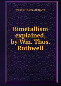 Bimetallism explained, by Wm. Thos. Rothwell