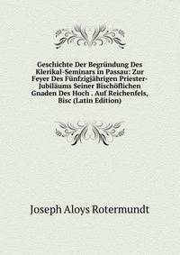 Geschichte Der Begrundung Des Klerikal-Seminars in Passau: Zur Feyer Des Funfzigjahrigen Priester-Jubilaums Seiner Bischoflichen Gnaden Des Hoch . Auf Reichenfels, Bisc (Latin Edition)
