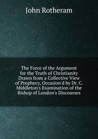The Force of the Argument for the Truth of Christianity Drawn from a Collective View of Prophecy, Occasion'd by Dr. C. Middleton's Examination of the Bishop of London's Discourses