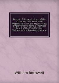 Report of the Agriculture of the County of Lancaster, with Observations On the Means of Its Improvement: Being a Practical Detail of the Peculiarities . Written for the Royal Agricultural