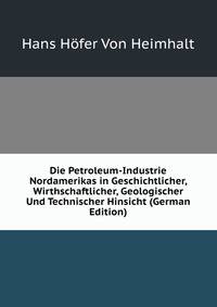 Die Petroleum-Industrie Nordamerikas in Geschichtlicher, Wirthschaftlicher, Geologischer Und Technischer Hinsicht (German Edition)