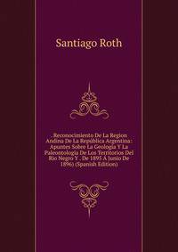 . Reconocimiento De La Region Andina De La Republica Argentina: Apuntes Sobre La Geologia Y La Paleontologia De Los Territorios Del Rio Negro Y . De 1895 A Junio De 1896) (Spanish Edition)