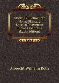 Alberti Guilielmi Roth .: Novae Plantarum Species Praesertim Indiae Orientalis (Latin Edition)