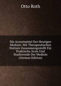 Die Arzneimittel Der Heutigen Medizin: Mit Therapeutischen Notizen Zusammengestellt Fur Praktische Arzte Und Studierende Der Medizin (German Edition)