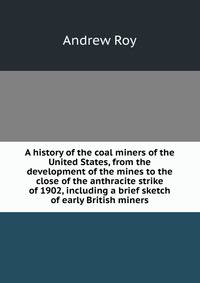 A history of the coal miners of the United States, from the development of the mines to the close of the anthracite strike of 1902, including a brief sketch of early British miners