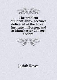 The problem of Christianity. Lectures delivered at the Lowell Institute in Boston, and at Manchester College, Oxford