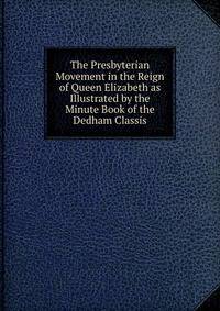 The Presbyterian Movement in the Reign of Queen Elizabeth as Illustrated by the Minute Book of the Dedham Classis
