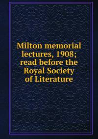 Milton memorial lectures, 1908; read before the Royal Society of Literature
