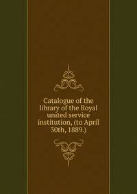 Catalogue of the library of the Royal united service institution, (to April 30th, 1889.)