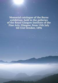 Memorial catalogue of the Burns exhibition: held in the galleries of the Royal Glasgow Institute of the Fine Arts. Glasgow, from 15th July till 31st October, 1896