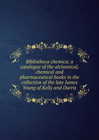Bibliotheca chemica; a catalogue of the alchemical, chemical and pharmaceutical books in the collection of the late James Young of Kelly and Durris