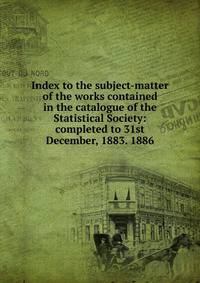 Index to the subject-matter of the works contained in the catalogue of the Statistical Society: completed to 31st December, 1883. 1886