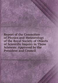 Report of the Committee of Physics and Meteorology of the Royal Society of Objects of Scientific Inquiry in Those Sciences: Approved by the President and Council