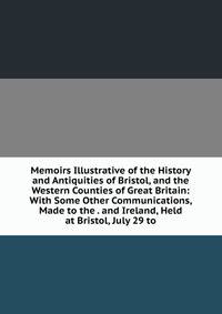 Memoirs Illustrative of the History and Antiquities of Bristol, and the Western Counties of Great Britain: With Some Other Communications, Made to the . and Ireland, Held at Bristol, July 29 to
