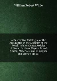 A Descriptive Catalogue of the Antiquities in the Museum of the Royal Irish Academy: Articles of Stone, Earthen, Vegetable and Animal Materials; and of Copper and Bronze. (1863)