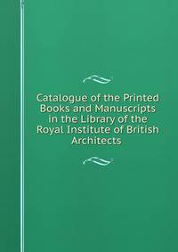 Catalogue of the Printed Books and Manuscripts in the Library of the Royal Institute of British Architects .