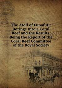 The Atoll of Funafuti: Borings Into a Coral Reef and the Results, Being the Report of the Coral Reef Committee of the Royal Society