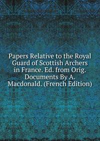 Papers Relative to the Royal Guard of Scottish Archers in France. Ed. from Orig. Documents By A. Macdonald. (French Edition)