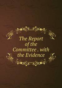 The Report of the Committee . with the Evidence