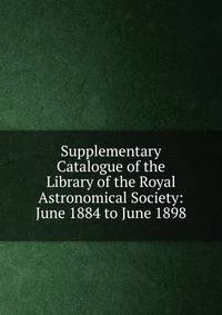 Supplementary Catalogue of the Library of the Royal Astronomical Society: June 1884 to June 1898
